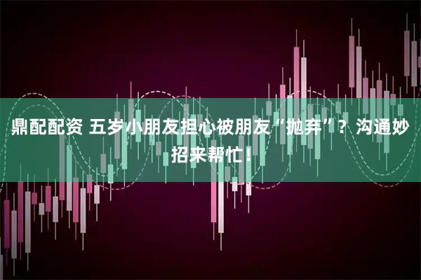 鼎配配资 五岁小朋友担心被朋友“抛弃”？沟通妙招来帮忙！