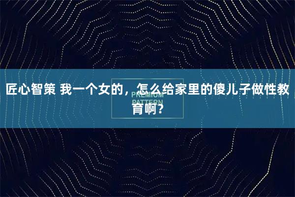 匠心智策 我一个女的，怎么给家里的傻儿子做性教育啊？