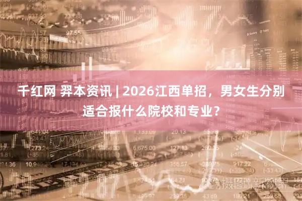 千红网 羿本资讯 | 2026江西单招，男女生分别适合报什么院校和专业？