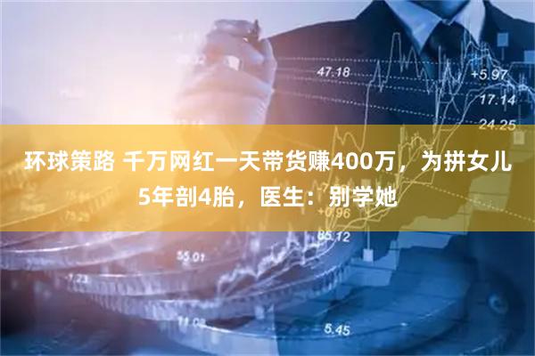 环球策路 千万网红一天带货赚400万，为拼女儿5年剖4胎，医生：别学她