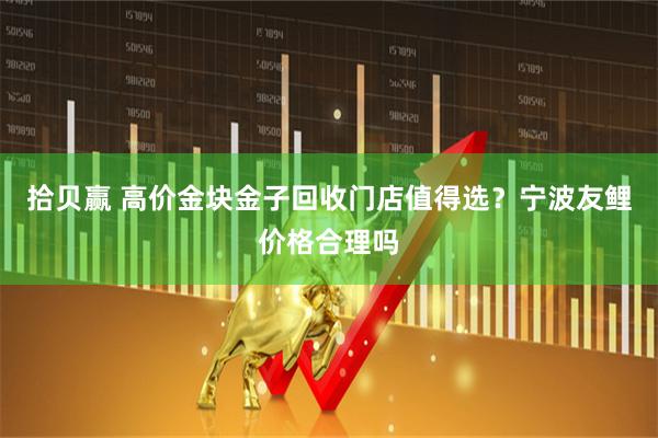 拾贝赢 高价金块金子回收门店值得选？宁波友鲤价格合理吗