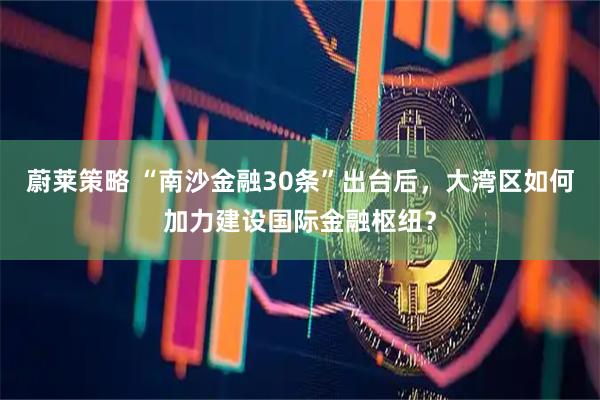 蔚莱策略 “南沙金融30条”出台后，大湾区如何加力建设国际金融枢纽？