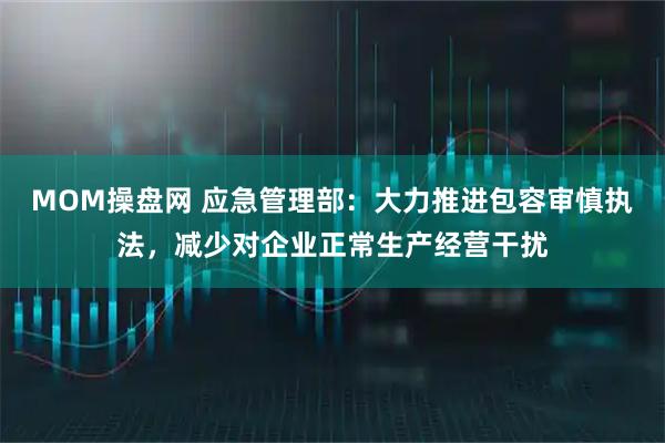 MOM操盘网 应急管理部：大力推进包容审慎执法，减少对企业正常生产经营干扰