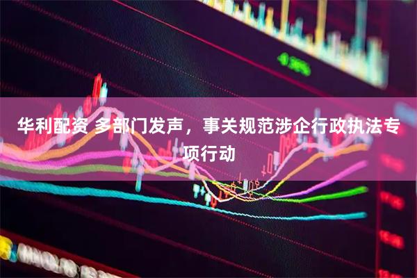 华利配资 多部门发声，事关规范涉企行政执法专项行动