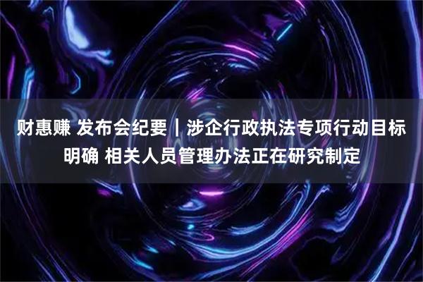 财惠赚 发布会纪要｜涉企行政执法专项行动目标明确 相关人员管理办法正在研究制定