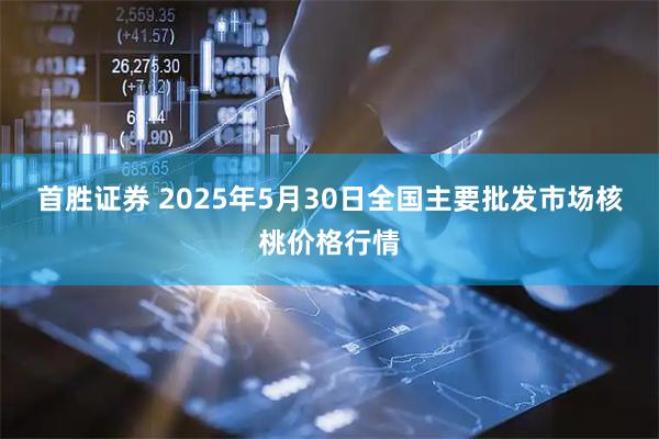 首胜证券 2025年5月30日全国主要批发市场核桃价格行情