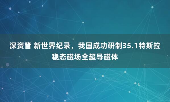 深资管 新世界纪录，我国成功研制35.1特斯拉稳态磁场全超导磁体