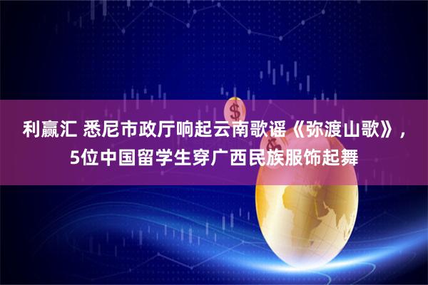 利赢汇 悉尼市政厅响起云南歌谣《弥渡山歌》，5位中国留学生穿广西民族服饰起舞