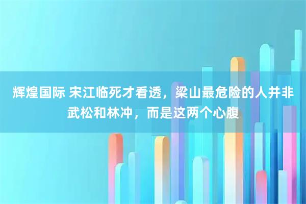 辉煌国际 宋江临死才看透，梁山最危险的人并非武松和林冲，而是这两个心腹