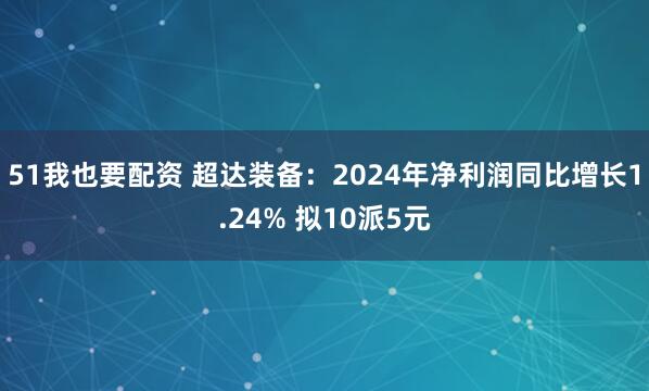 51我也要配资 超达装备：2024年净利润同比增长1.24% 拟10派5元