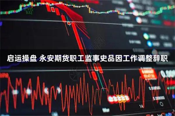 启运操盘 永安期货职工监事史品因工作调整辞职