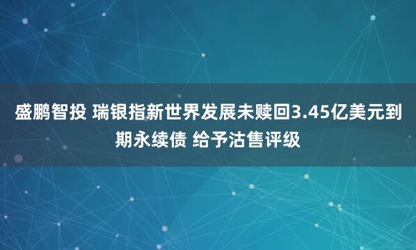 盛鹏智投 瑞银指新世界发展未赎回3.45亿美元到期永续债 给予沽售评级