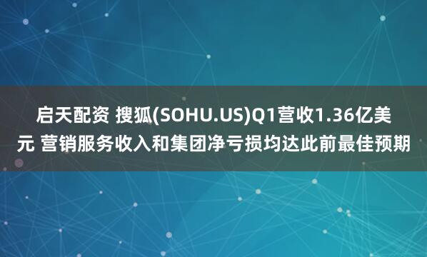 启天配资 搜狐(SOHU.US)Q1营收1.36亿美元 营销服务收入和集团净亏损均达此前最佳预期