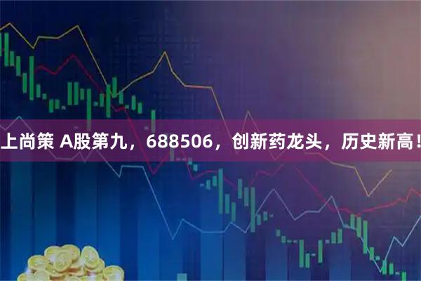 上尚策 A股第九，688506，创新药龙头，历史新高！