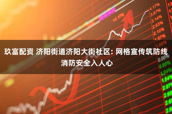 玖富配资 济阳街道济阳大街社区: 网格宣传筑防线 消防安全入人心