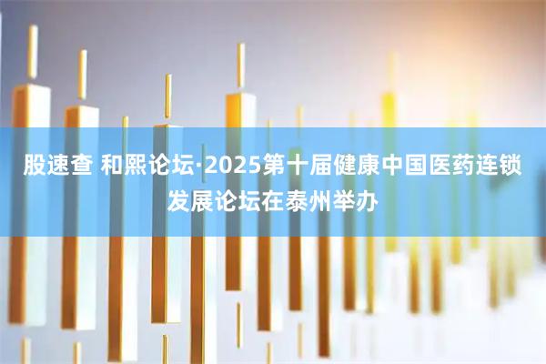 股速查 和熙论坛·2025第十届健康中国医药连锁发展论坛在泰州举办