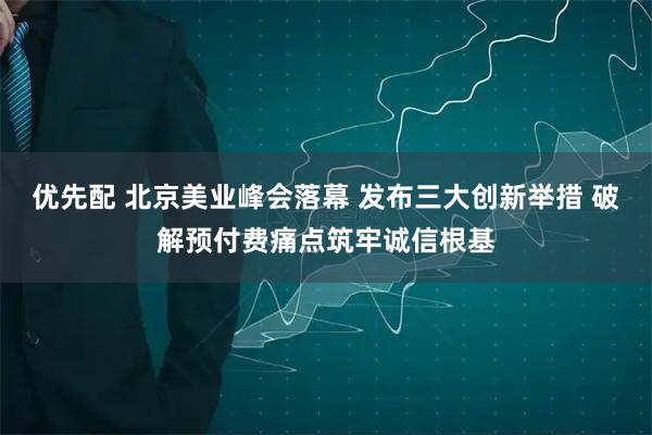 优先配 北京美业峰会落幕 发布三大创新举措 破解预付费痛点筑牢诚信根基