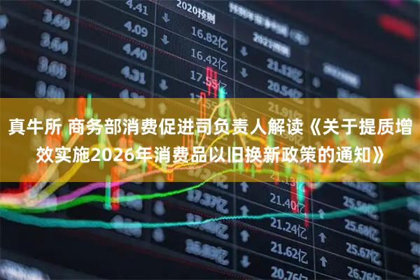 真牛所 商务部消费促进司负责人解读《关于提质增效实施2026年消费品以旧换新政策的通知》