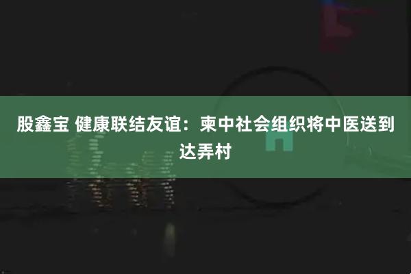 股鑫宝 健康联结友谊：柬中社会组织将中医送到达弄村