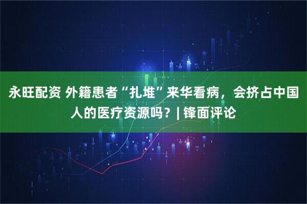 永旺配资 外籍患者“扎堆”来华看病，会挤占中国人的医疗资源吗？| 锋面评论