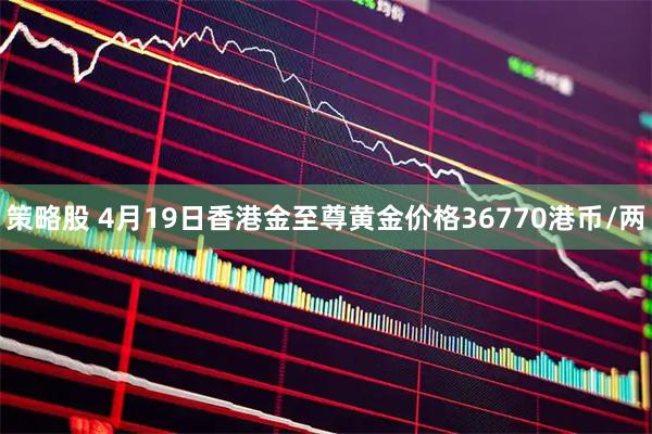 策略股 4月19日香港金至尊黄金价格36770港币/两