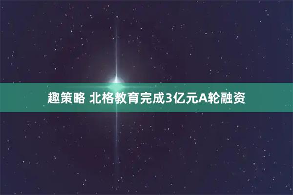 趣策略 北格教育完成3亿元A轮融资