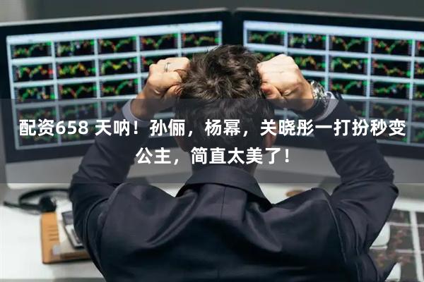 配资658 天呐！孙俪，杨幂，关晓彤一打扮秒变公主，简直太美了！
