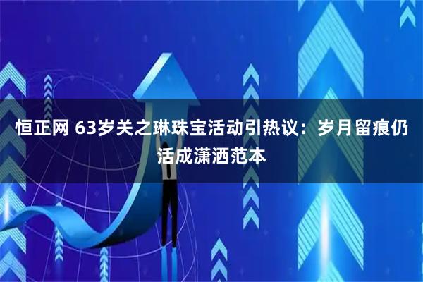 恒正网 63岁关之琳珠宝活动引热议：岁月留痕仍活成潇洒范本
