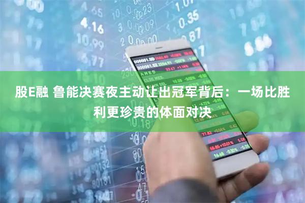 股E融 鲁能决赛夜主动让出冠军背后：一场比胜利更珍贵的体面对决