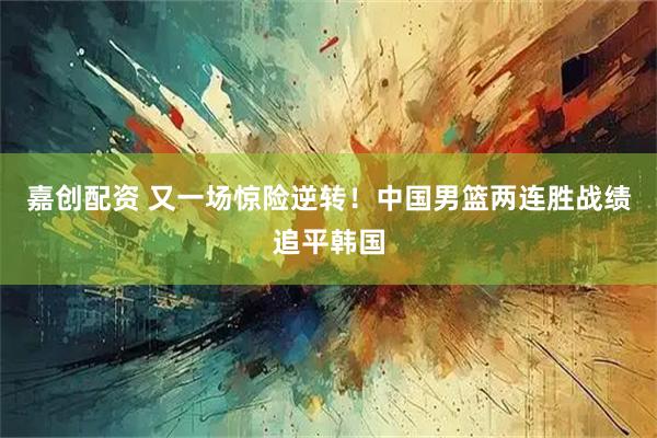嘉创配资 又一场惊险逆转！中国男篮两连胜战绩追平韩国