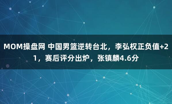 MOM操盘网 中国男篮逆转台北，李弘权正负值+21，赛后评分出炉，张镇麟4.6分