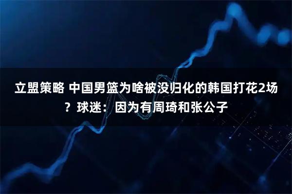 立盟策略 中国男篮为啥被没归化的韩国打花2场？球迷：因为有周琦和张公子