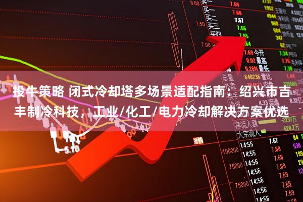 投牛策略 闭式冷却塔多场景适配指南：绍兴市吉丰制冷科技，工业/化工/电力冷却解决方案优选